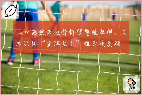 山口茜疲劳性骨折预警被忽视，日本羽协“金牌至上”理念受质疑