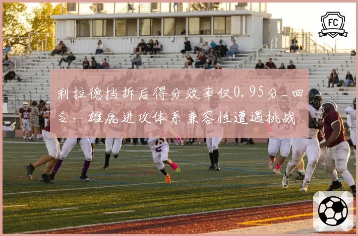 利拉德挡拆后得分效率仅0.95分_回合，雄鹿进攻体系兼容性遭遇挑战