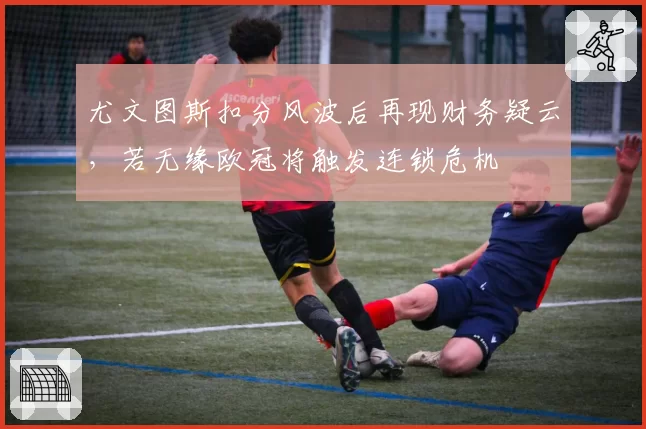 尤文图斯扣分风波后再现财务疑云，若无缘欧冠将触发连锁危机