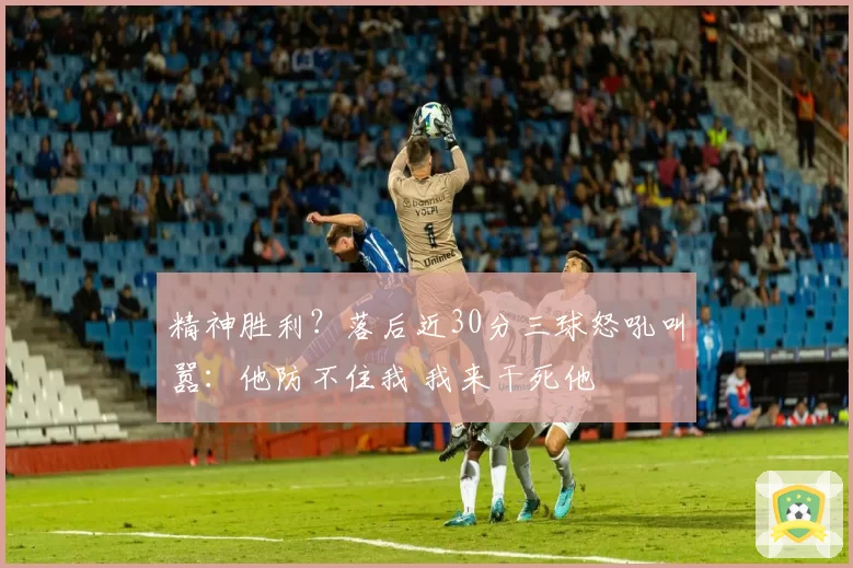 精神胜利？落后近30分三球怒吼叫嚣：他防不住我 我来干死他