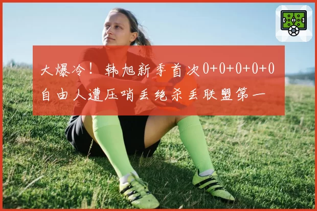 大爆冷！韩旭新季首次0+0+0+0+0 自由人遭压哨丢绝杀丢联盟第一