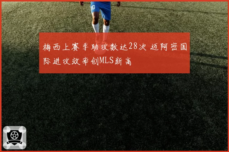 梅西上赛季助攻数达28次 迈阿密国际进攻效率创MLS新高