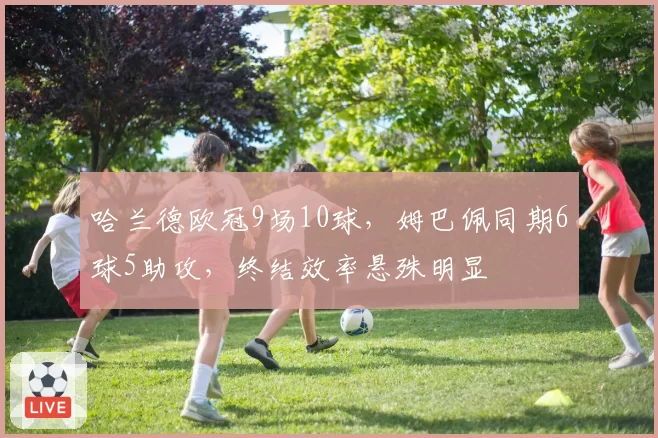 哈兰德欧冠9场10球,姆巴佩同期6球5助攻,终结效率悬殊明显