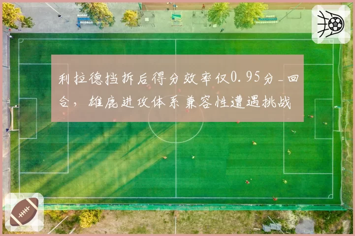 利拉德挡拆后得分效率仅0.95分_回合，雄鹿进攻体系兼容性遭遇挑战