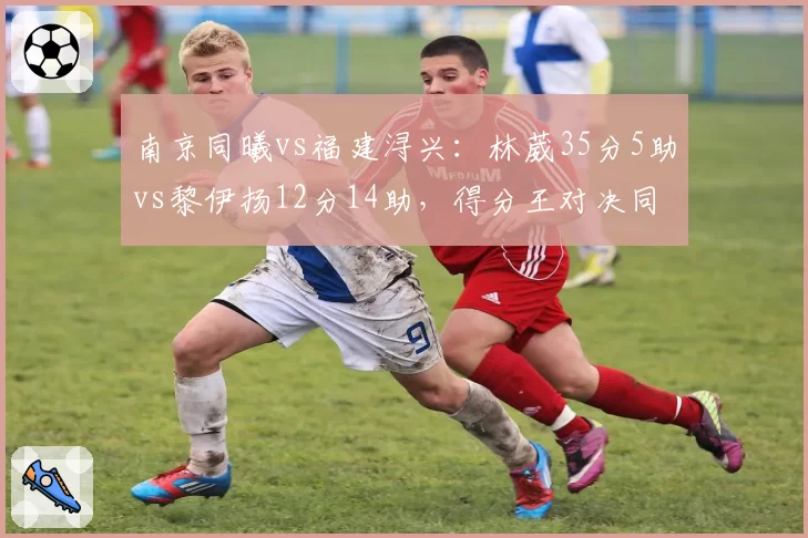 南京同曦vs福建浔兴：林葳35分5助vs黎伊扬12分14助，得分王对决同曦主场险胜