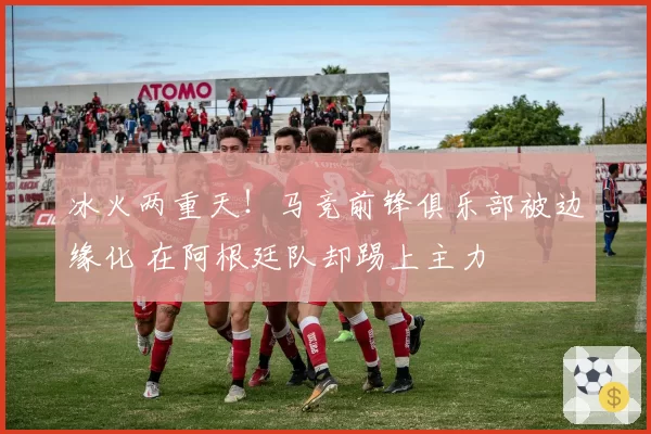 冰火两重天！马竞前锋俱乐部被边缘化 在阿根廷队却踢上主力
