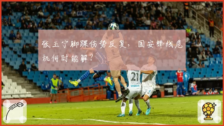张玉宁脚踝伤势反复,国安锋线危机何时能解?