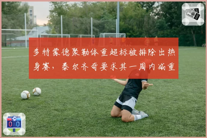 多特蒙德聚勒体重超标被排除出热身赛，泰尔齐奇要求其一周内减重3公斤