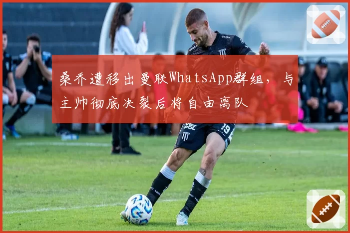 桑乔遭移出曼联WhatsApp群组,与主帅彻底决裂后将自由离队