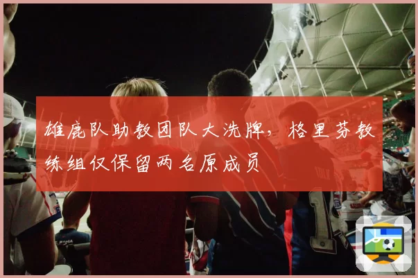 雄鹿队助教团队大洗牌,格里芬教练组仅保留两名原成员