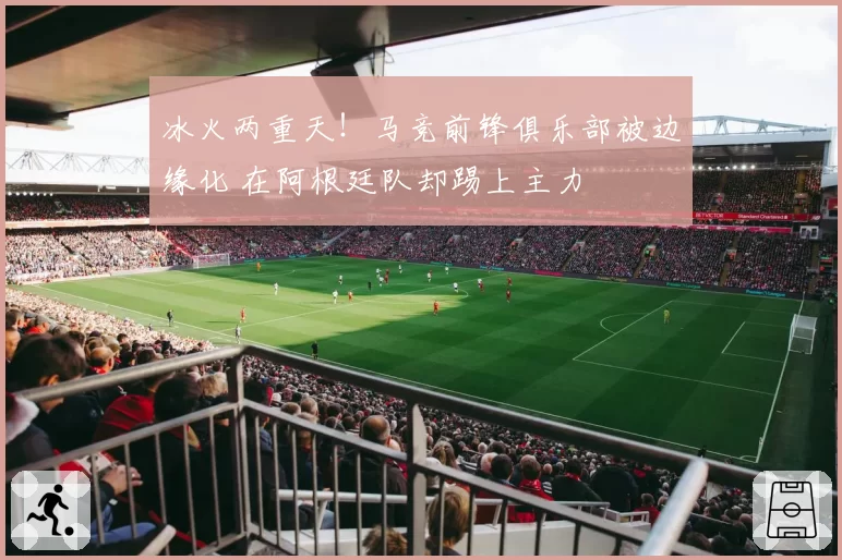 冰火两重天！马竞前锋俱乐部被边缘化 在阿根廷队却踢上主力