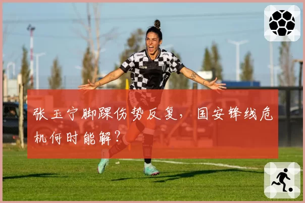 张玉宁脚踝伤势反复,国安锋线危机何时能解?
