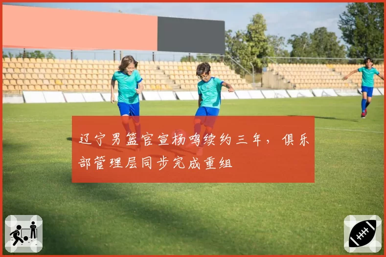 辽宁男篮官宣杨鸣续约三年，俱乐部管理层同步完成重组