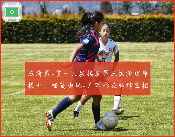 陈清晨_贾一凡发接发第三板抢攻率提升，福岛由纪_广田彩花轮转空档期暴露明显？