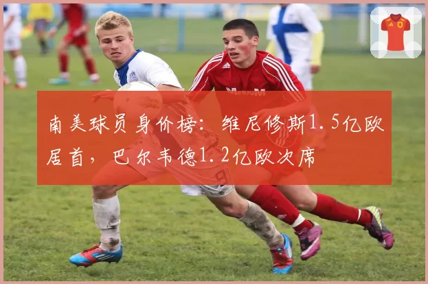 南美球员身价榜:维尼修斯1.5亿欧居首,巴尔韦德1.2亿欧次席