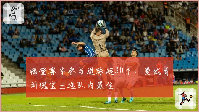 福登赛季参与进球超30个，曼城青训瑰宝当选队内最佳