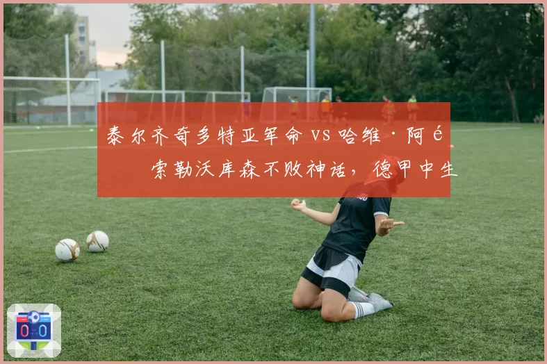 泰尔齐奇多特亚军命 vs 哈维·阿隆索勒沃库森不败神话，德甲中生代教练的悲喜两极